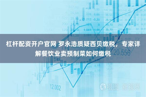 杠杆配资开户官网 罗永浩质疑西贝缴税，专家详解餐饮业卖预制菜如何缴税