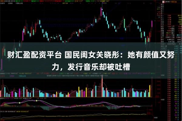 财汇盈配资平台 国民闺女关晓彤：她有颜值又努力，发行音乐却被吐槽