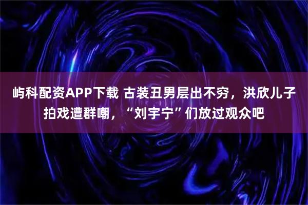 屿科配资APP下载 古装丑男层出不穷，洪欣儿子拍戏遭群嘲，“刘宇宁”们放过观众吧