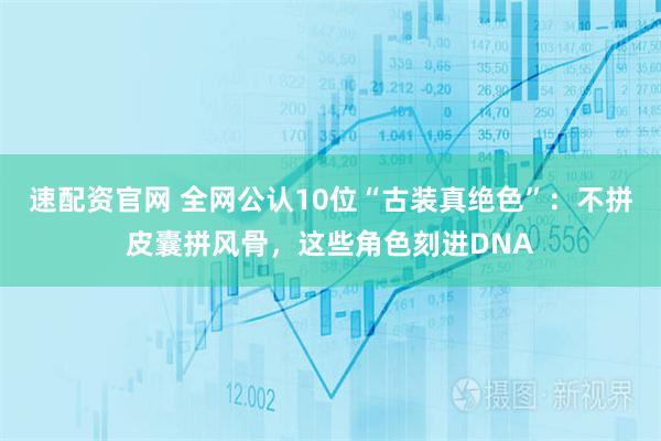 速配资官网 全网公认10位“古装真绝色”：不拼皮囊拼风骨，这些角色刻进DNA