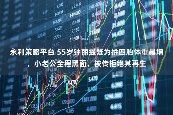 永利策略平台 55岁钟丽缇疑为拼四胎体重暴增，小老公全程黑面，被传拒绝其再生