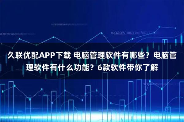 久联优配APP下载 电脑管理软件有哪些？电脑管理软件有什么功能？6款软件带你了解