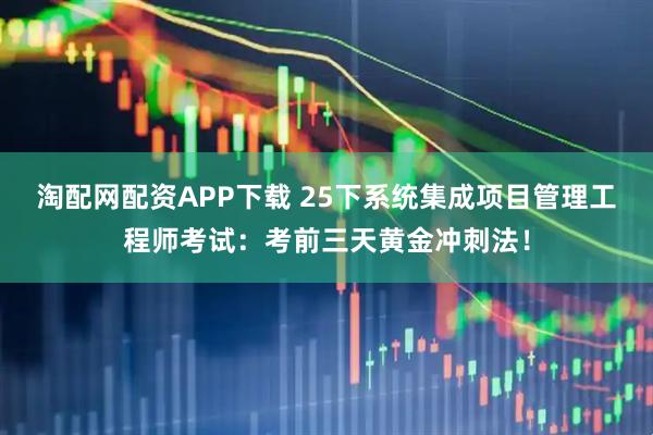 淘配网配资APP下载 25下系统集成项目管理工程师考试：考前三天黄金冲刺法！