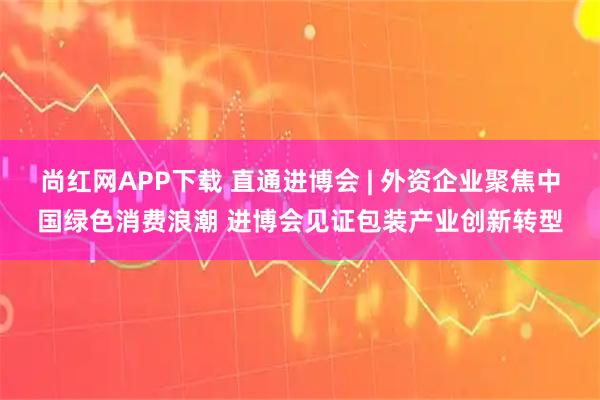 尚红网APP下载 直通进博会 | 外资企业聚焦中国绿色消费浪潮 进博会见证包装产业创新转型