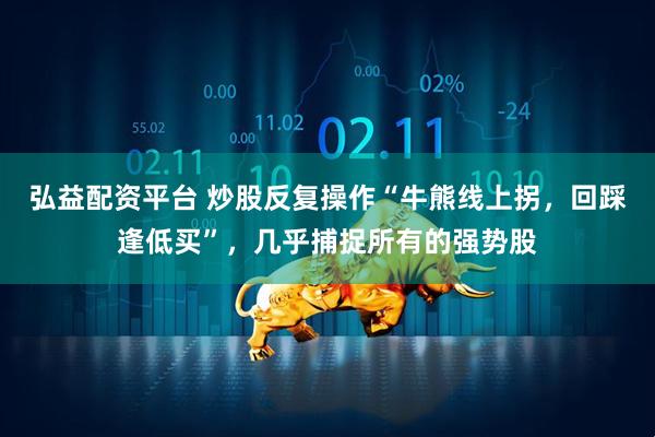 弘益配资平台 炒股反复操作“牛熊线上拐，回踩逢低买”，几乎捕捉所有的强势股