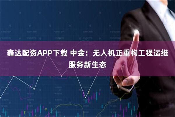鑫达配资APP下载 中金：无人机正重构工程运维服务新生态